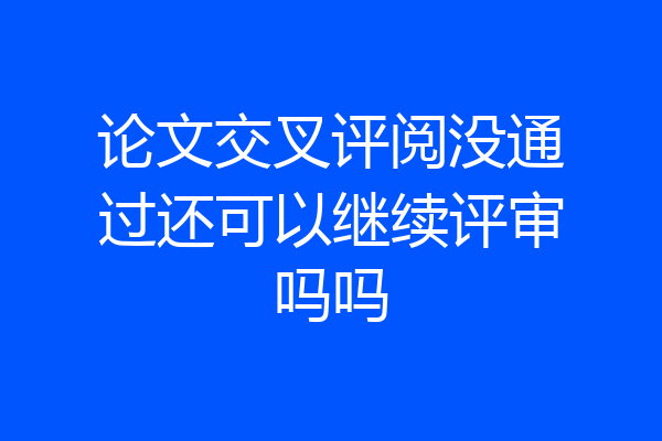 论文交叉评阅没通过还可以继续评审吗吗