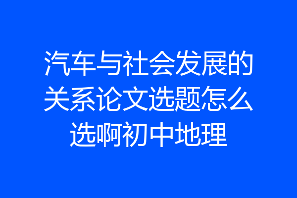 汽车与社会发展的关系论文选题怎么选啊初中地理