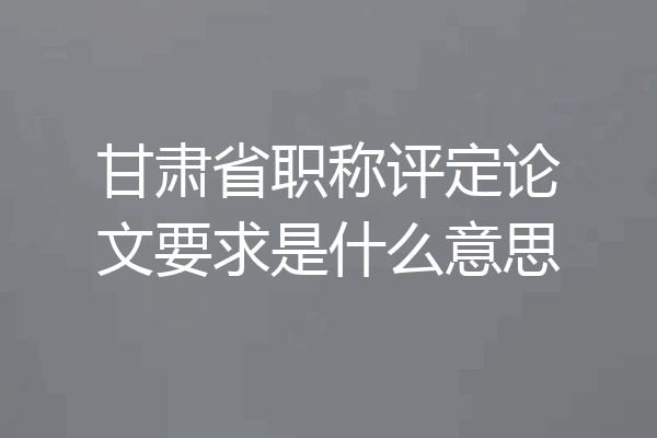 甘肃省职称评定论文要求是什么意思