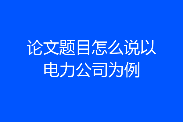 论文题目怎么说以电力公司为例