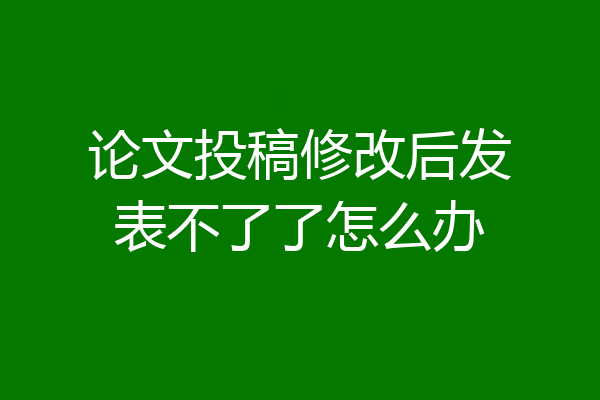 论文投稿修改后发表不了了怎么办