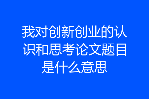 我对创新创业的认识和思考论文题目是什么意思
