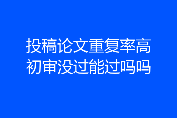 投稿论文重复率高初审没过能过吗吗