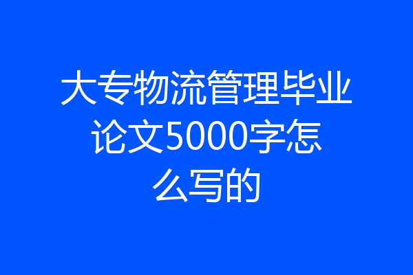 大专物流管理毕业论文5000字怎么写的