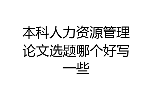 本科人力资源管理论文选题哪个好写一些