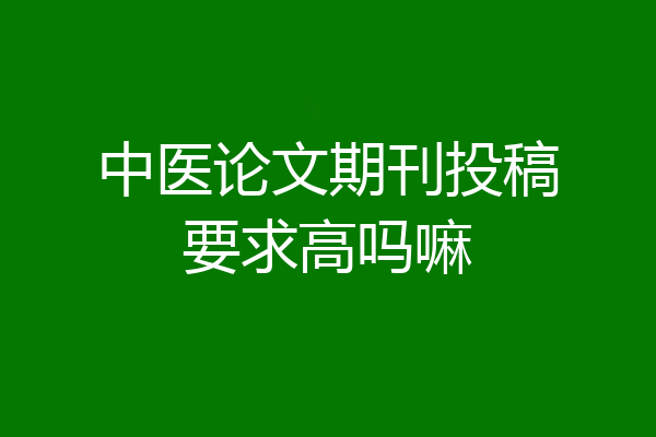 中医论文期刊投稿要求高吗嘛