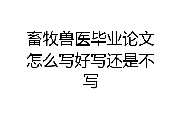 畜牧兽医毕业论文怎么写好写还是不写