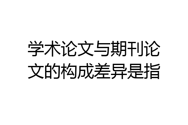 学术论文与期刊论文的构成差异是指
