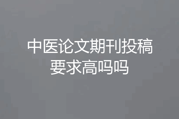 中医论文期刊投稿要求高吗吗