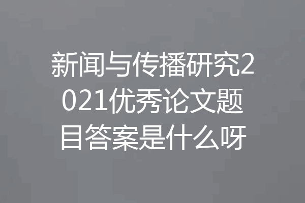 新闻与传播研究2021优秀论文题目答案是什么呀