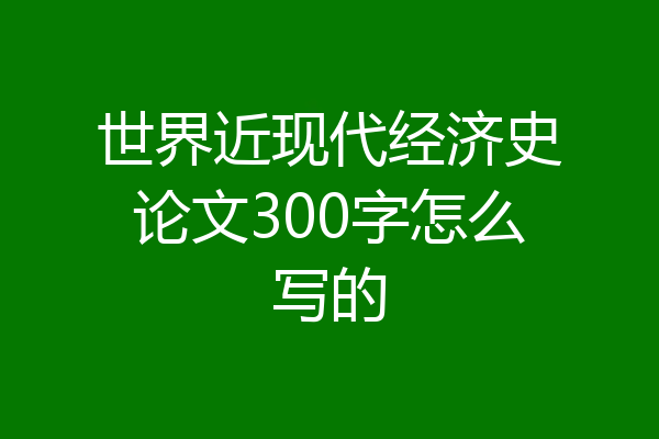 世界近现代经济史论文300字怎么写的