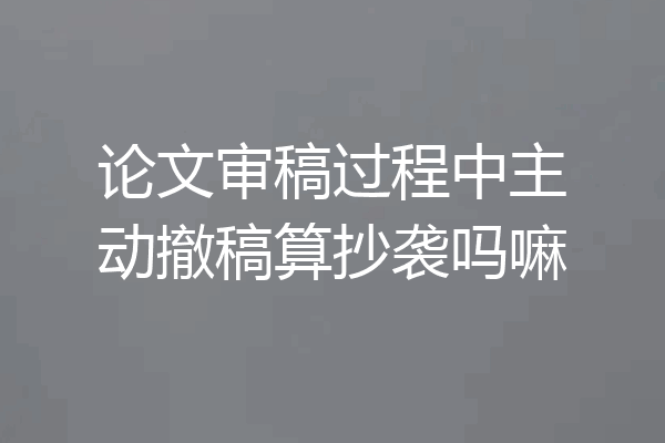 论文审稿过程中主动撤稿算抄袭吗嘛