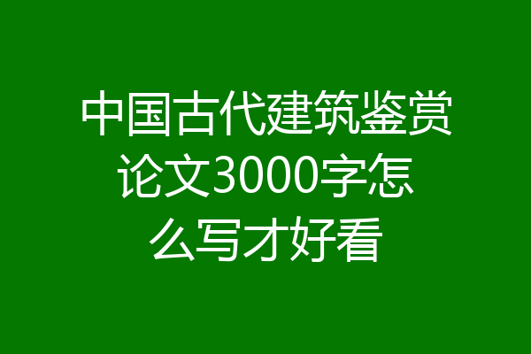 中国古代建筑鉴赏论文3000字怎么写才好看