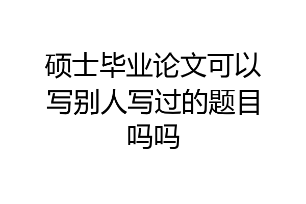 硕士毕业论文可以写别人写过的题目吗吗