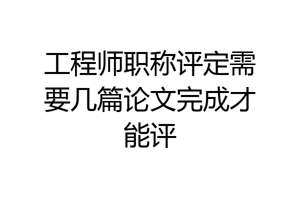 工程师职称评定需要几篇论文完成才能评