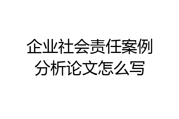 企业社会责任案例分析论文怎么写