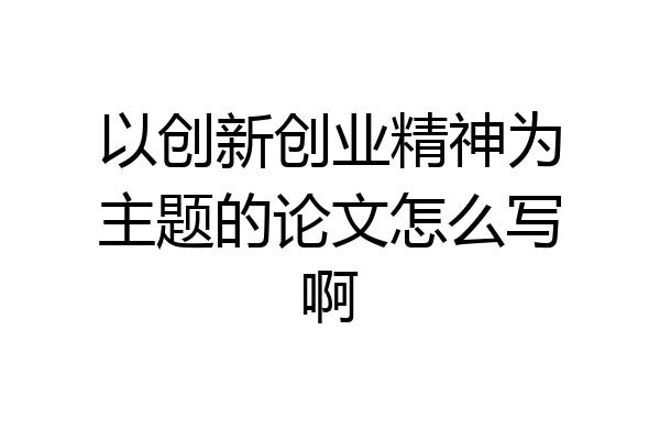 以创新创业精神为主题的论文怎么写啊
