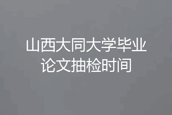 山西大同大学毕业论文抽检时间
