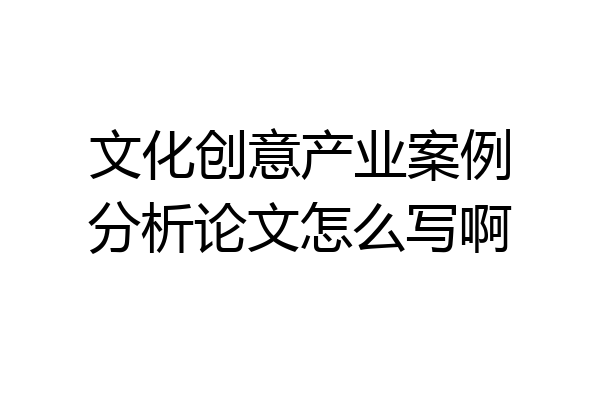 文化创意产业案例分析论文怎么写啊