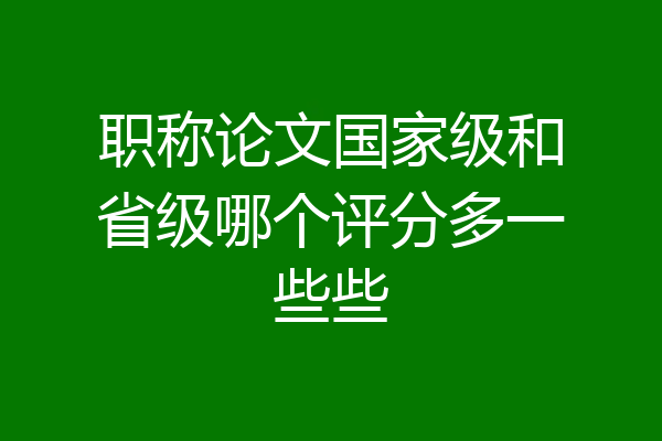 职称论文国家级和省级哪个评分多一些些