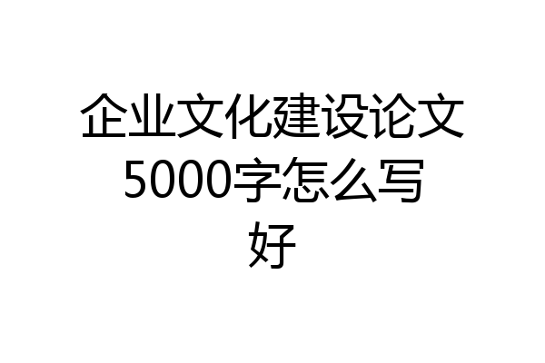 企业文化建设论文5000字怎么写好