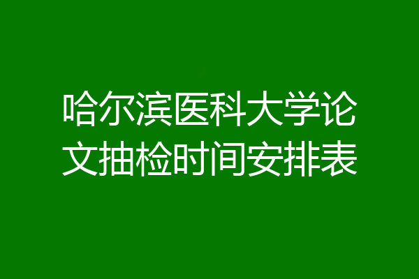 哈尔滨医科大学论文抽检时间安排表
