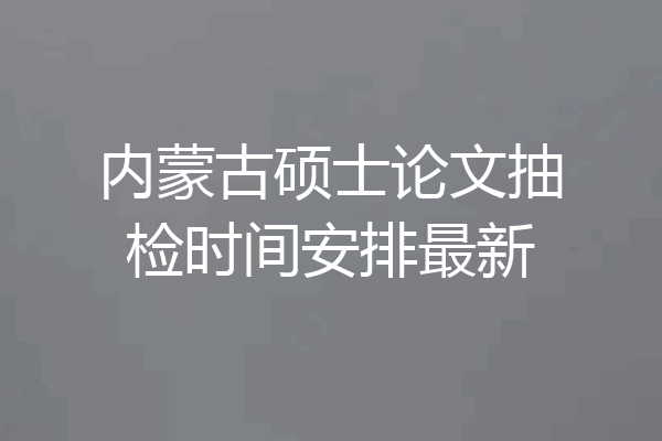 内蒙古硕士论文抽检时间安排最新