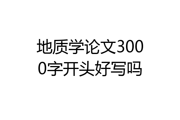 地质学论文3000字开头好写吗