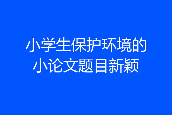 小学生保护环境的小论文题目新颖