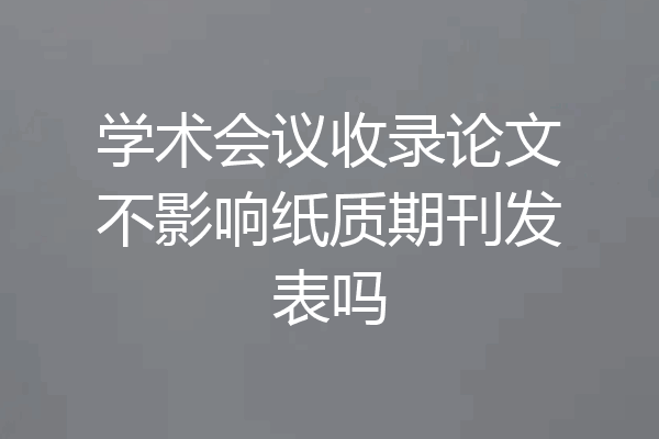 学术会议收录论文不影响纸质期刊发表吗