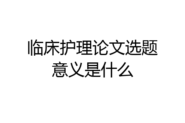 临床护理论文选题意义是什么