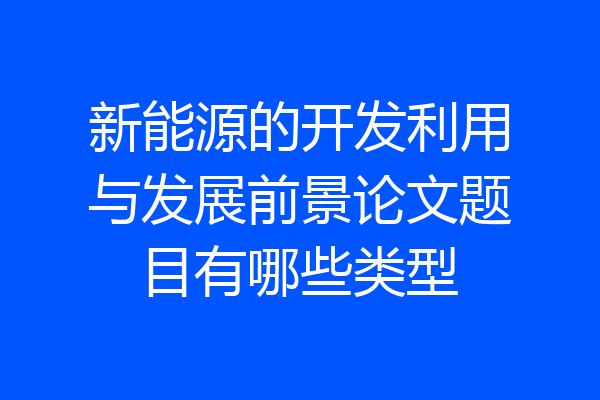 新能源的开发利用与发展前景论文题目有哪些类型