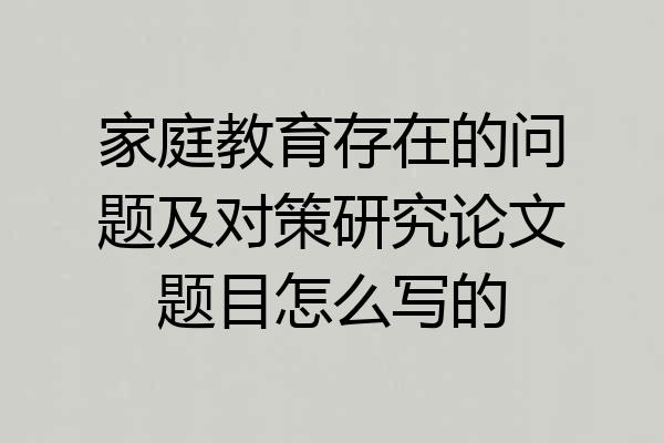 家庭教育存在的问题及对策研究论文题目怎么写的