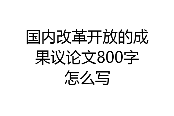 国内改革开放的成果议论文800字怎么写