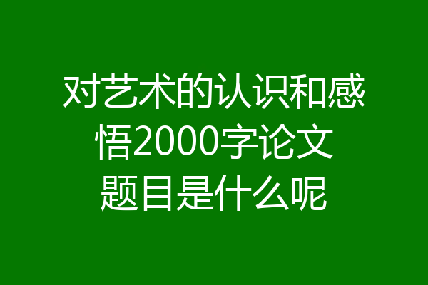 对艺术的认识和感悟2000字论文题目是什么呢