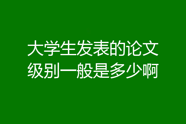 大学生发表的论文级别一般是多少啊