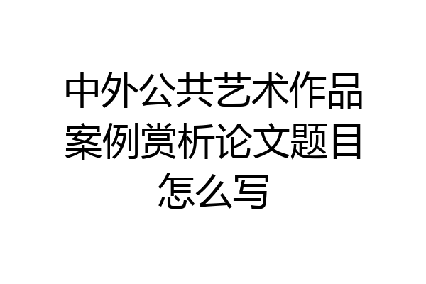 中外公共艺术作品案例赏析论文题目怎么写