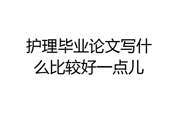 护理毕业论文写什么比较好一点儿