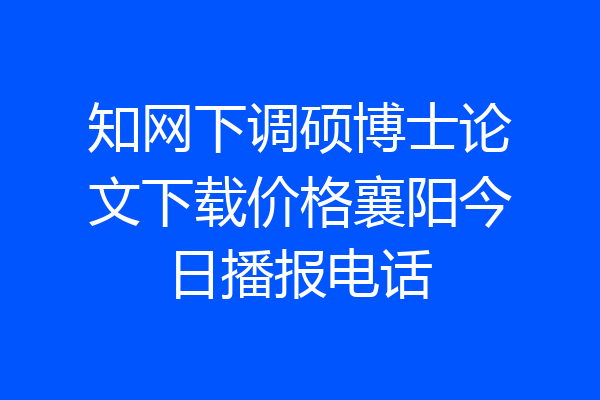 知网下调硕博士论文下载价格襄阳今日播报电话