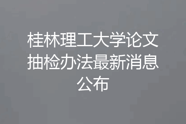 桂林理工大学论文抽检办法最新消息公布