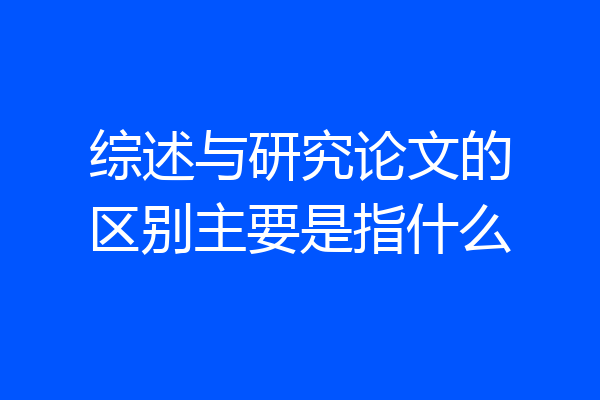 综述与研究论文的区别主要是指什么