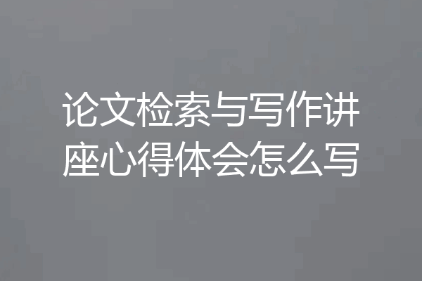 论文检索与写作讲座心得体会怎么写
