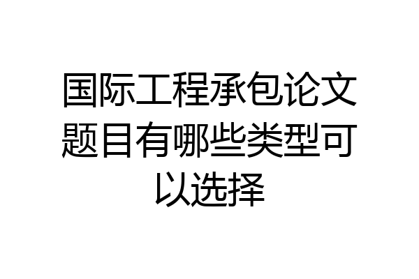 国际工程承包论文题目有哪些类型可以选择