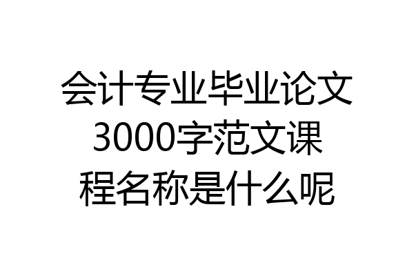 会计专业毕业论文3000字范文课程名称是什么呢