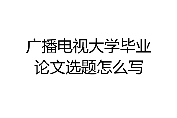 广播电视大学毕业论文选题怎么写