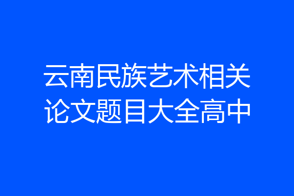 云南民族艺术相关论文题目大全高中