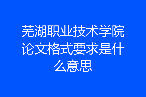 芜湖职业技术学院论文格式要求是什么意思