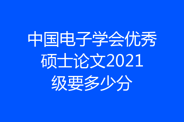 中国电子学会优秀硕士论文2021级要多少分