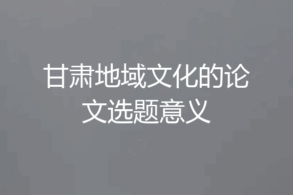 甘肃地域文化的论文选题意义