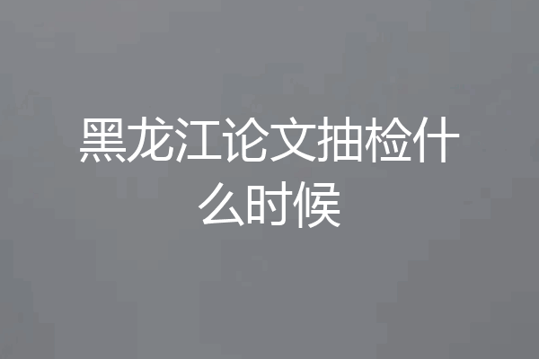 黑龙江论文抽检什么时候